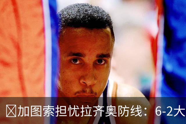 ​加图索担忧拉齐奥防线：6-2大胜背后仍有隐忧