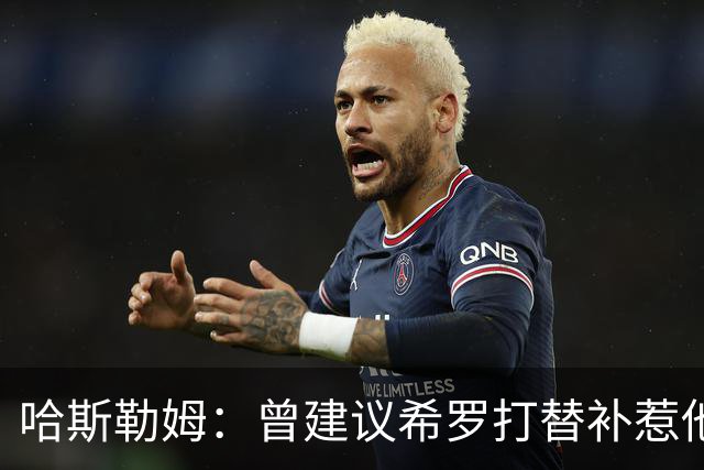 哈斯勒姆：曾建议希罗打替补惹他不满 我专门去他家和他解释