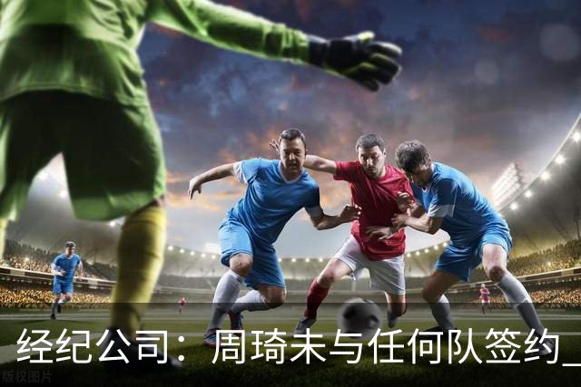 经纪公司：周琦未与任何队签约 谣言讹传居多