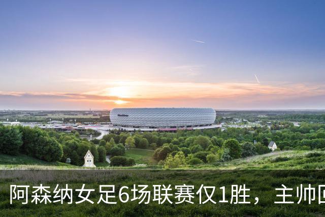 阿森纳女足6场联赛仅1胜，主帅回应换帅质疑