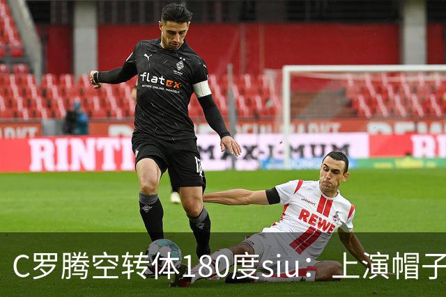 C罗腾空转体180度siu：上演帽子戏法，率队5-3，豪取5连胜